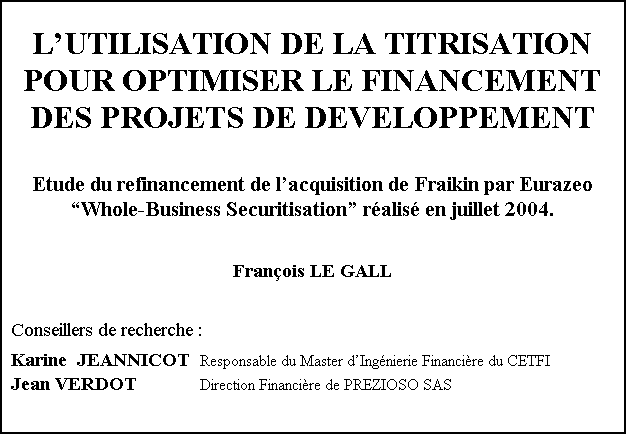 Zone de Texte: L'UTILISATION DE LA TITRISATION
POUR OPTIMISER LE FINANCEMENT
DES PROJETS DE DEVELOPPEMENT


Etude du refinancement de l'acquisition de Fraikin par Eurazeo
Whole-Business Securitisation réalisé en juillet 2004.


François LE GALL


Conseillers de recherche :

Karine  JEANNICOT 	Responsable du Master d'Ingénierie Financière du CETFI
Jean VERDOT		Direction Financière de PREZIOSO SAS
